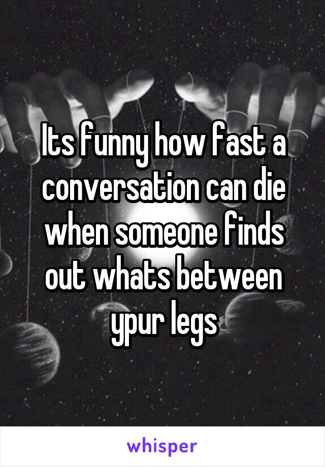 Its funny how fast a conversation can die when someone finds out whats between ypur legs