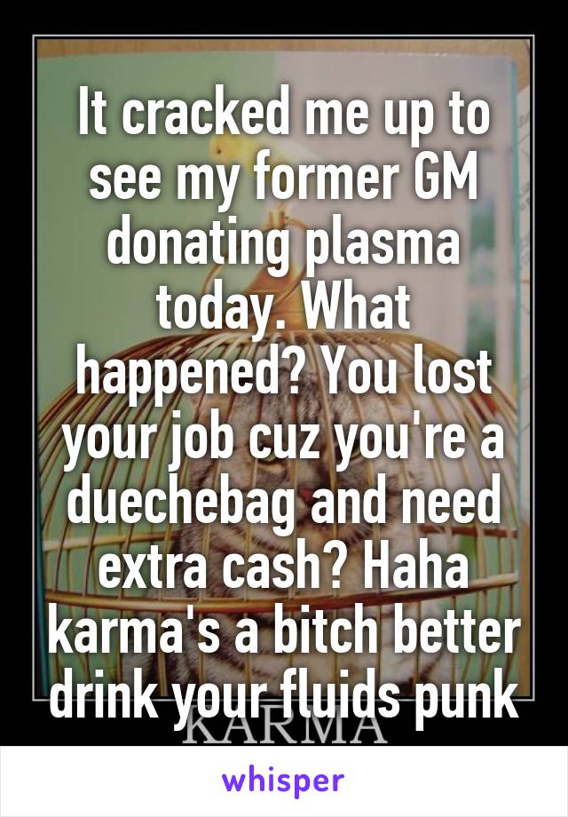 It cracked me up to see my former GM donating plasma today. What happened? You lost your job cuz you're a duechebag and need extra cash? Haha karma's a bitch better drink your fluids punk