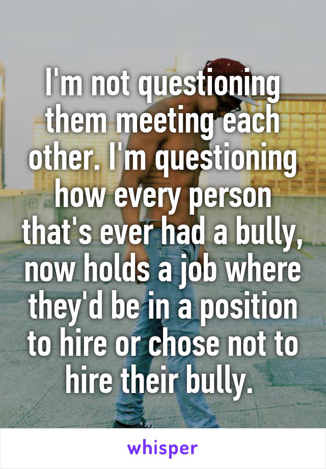 I'm not questioning them meeting each other. I'm questioning how every person that's ever had a bully, now holds a job where they'd be in a position to hire or chose not to hire their bully. 