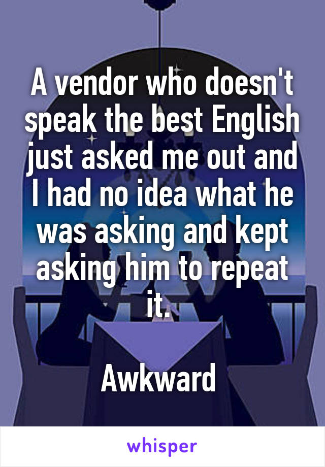A vendor who doesn't speak the best English just asked me out and I had no idea what he was asking and kept asking him to repeat it. 

Awkward 