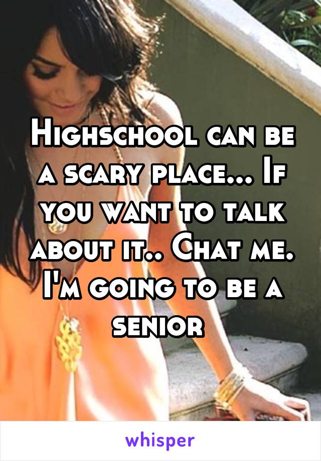 Highschool can be a scary place... If you want to talk about it.. Chat me. I'm going to be a senior 