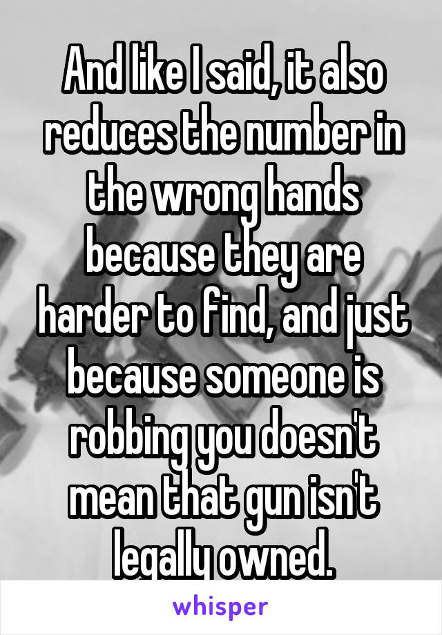 And like I said, it also reduces the number in the wrong hands because they are harder to find, and just because someone is robbing you doesn't mean that gun isn't legally owned.