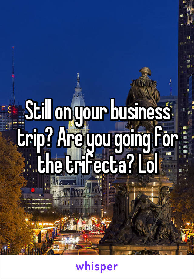 Still on your business trip? Are you going for the trifecta? Lol