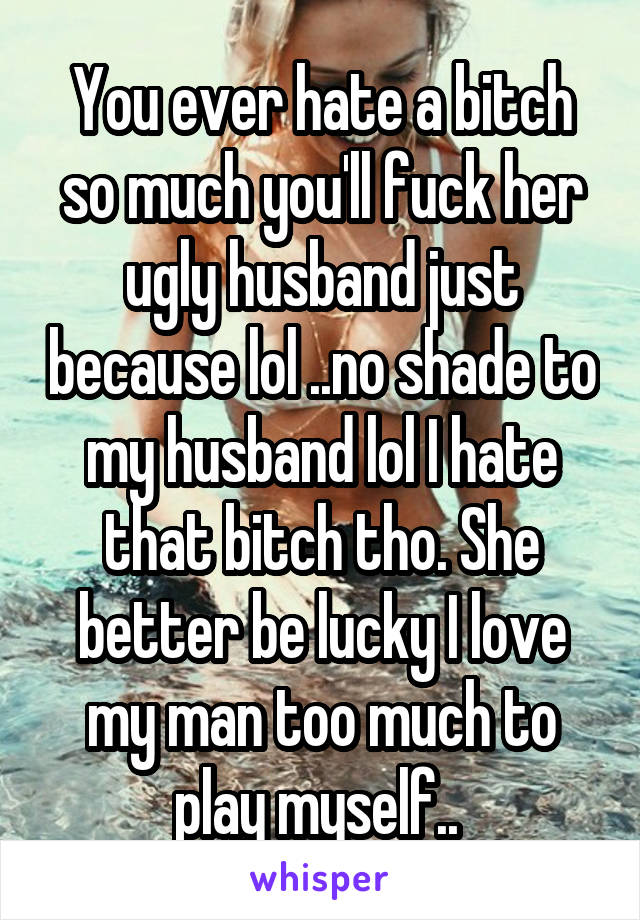 You ever hate a bitch so much you'll fuck her ugly husband just because lol ..no shade to my husband lol I hate that bitch tho. She better be lucky I love my man too much to play myself.. 