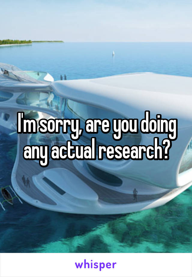 I'm sorry, are you doing any actual research?