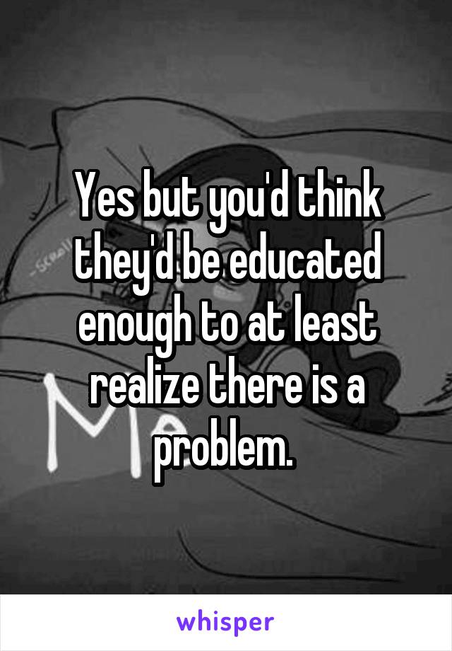 Yes but you'd think they'd be educated enough to at least realize there is a problem. 