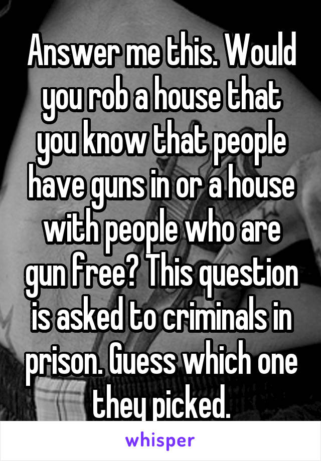 Answer me this. Would you rob a house that you know that people have guns in or a house with people who are gun free? This question is asked to criminals in prison. Guess which one they picked.