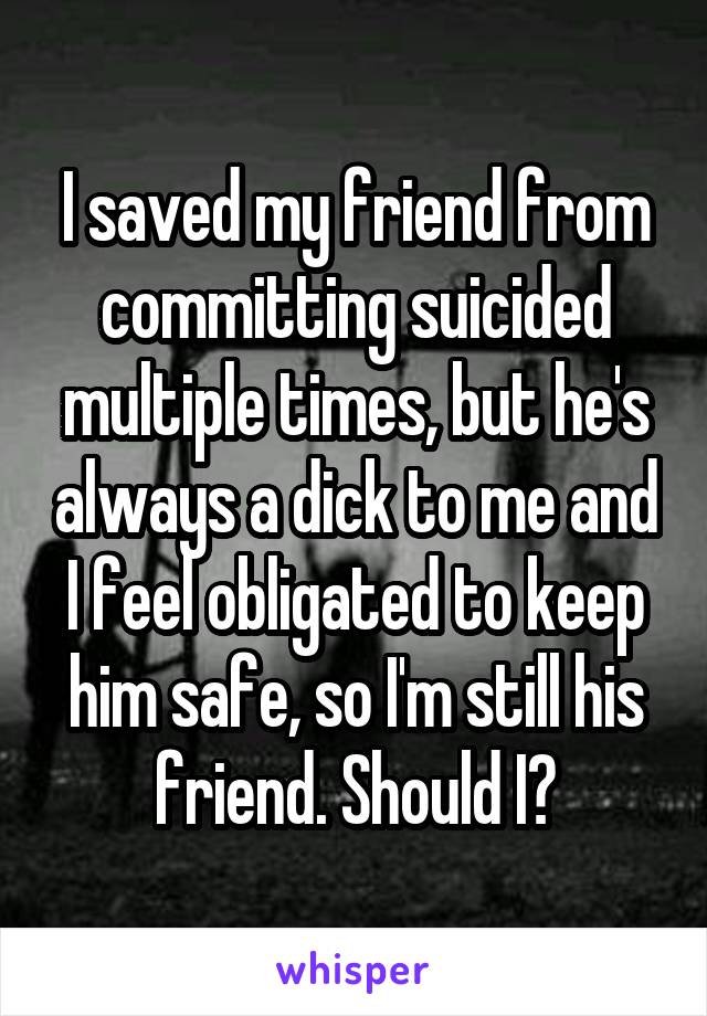 I saved my friend from committing suicided multiple times, but he's always a dick to me and I feel obligated to keep him safe, so I'm still his friend. Should I?