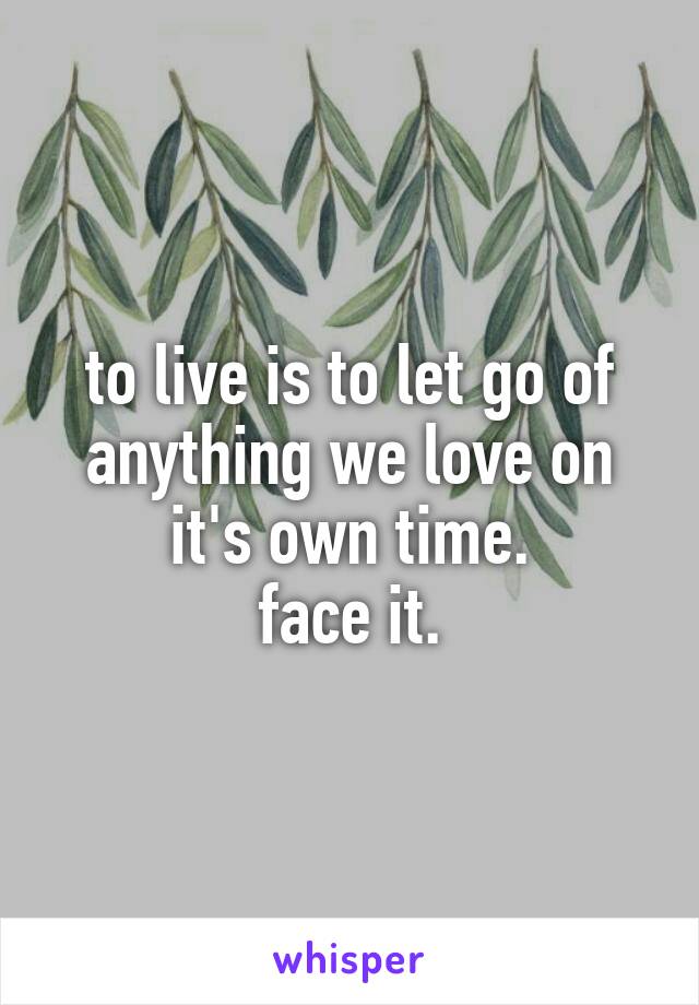 to live is to let go of anything we love on it's own time.
face it.