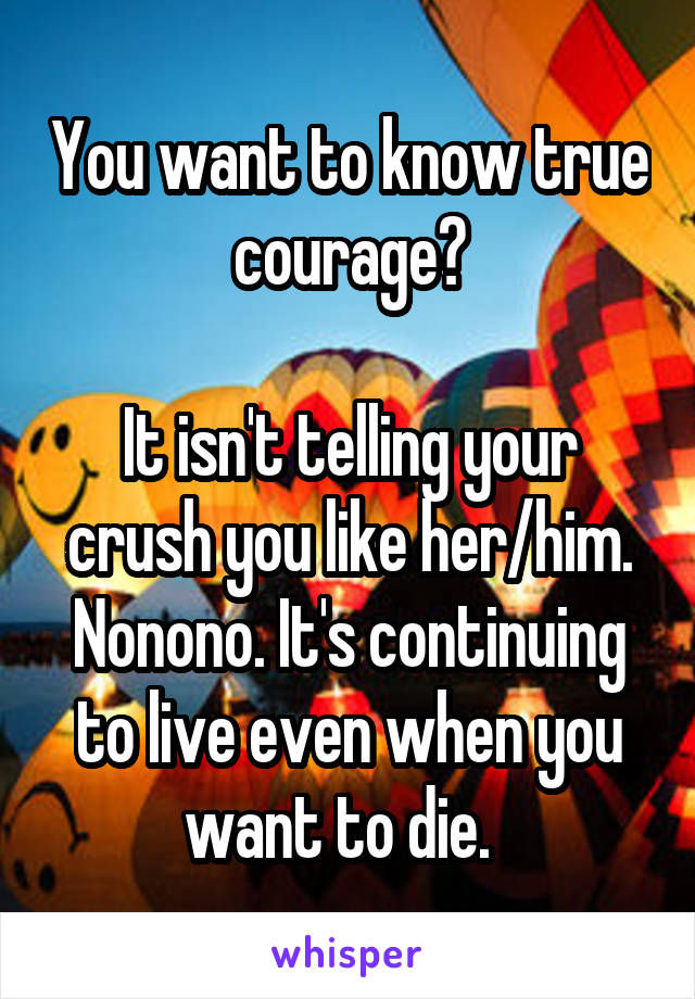 You want to know true courage?

It isn't telling your crush you like her/him. Nonono. It's continuing to live even when you want to die.  