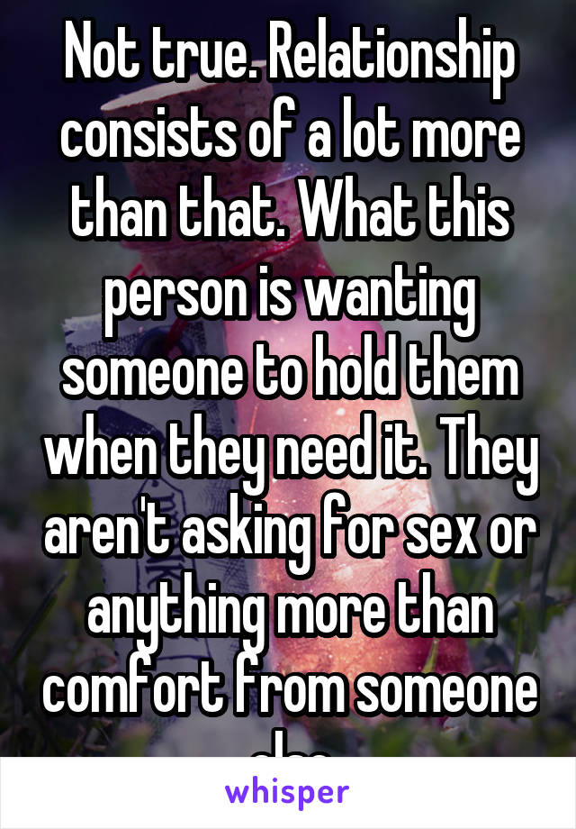 Not true. Relationship consists of a lot more than that. What this person is wanting someone to hold them when they need it. They aren't asking for sex or anything more than comfort from someone else