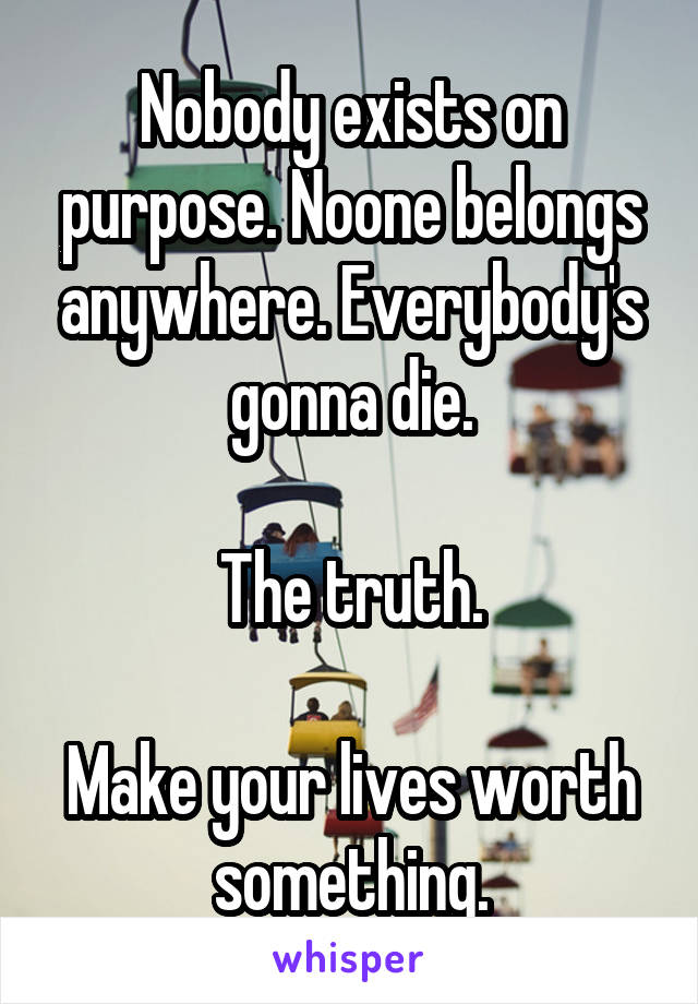 Nobody exists on purpose. Noone belongs anywhere. Everybody's gonna die.

The truth.

Make your lives worth something.