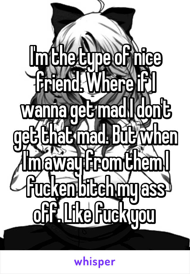 I'm the type of nice friend. Where if I wanna get mad I don't get that mad. But when I'm away from them I fucken bitch my ass off. Like fuck you 