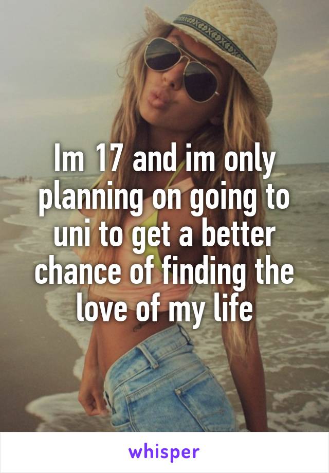 Im 17 and im only planning on going to uni to get a better chance of finding the love of my life