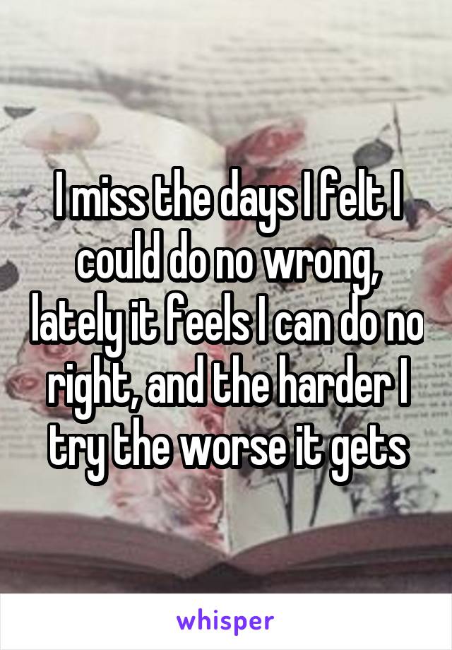 I miss the days I felt I could do no wrong, lately it feels I can do no right, and the harder I try the worse it gets