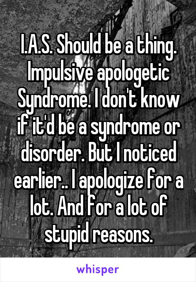 I.A.S. Should be a thing. Impulsive apologetic Syndrome. I don't know if it'd be a syndrome or disorder. But I noticed earlier.. I apologize for a lot. And for a lot of stupid reasons.