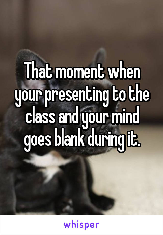 That moment when your presenting to the class and your mind goes blank during it.
 