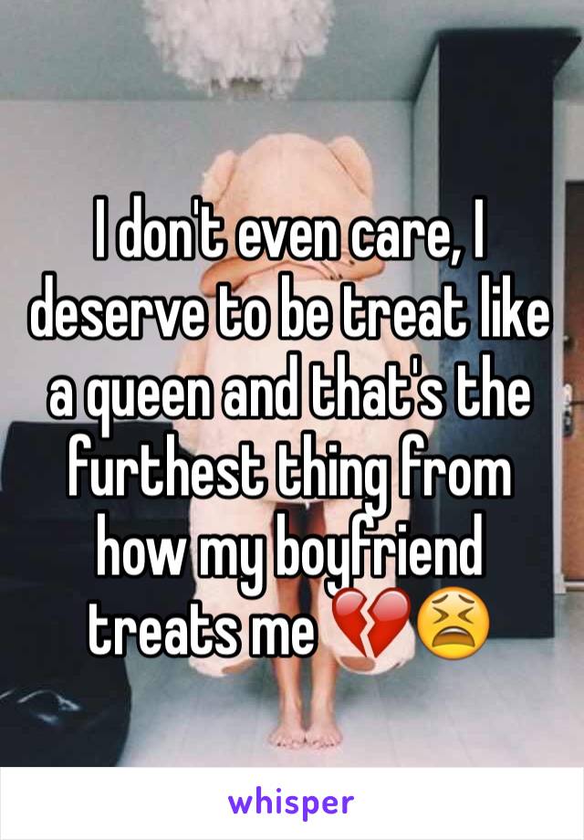 I don't even care, I deserve to be treat like a queen and that's the furthest thing from how my boyfriend treats me 💔😫