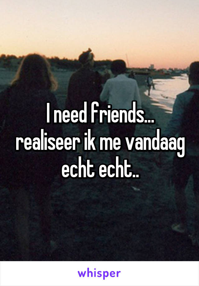 I need friends... realiseer ik me vandaag echt echt..