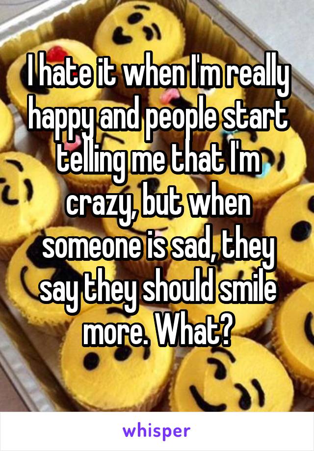 I hate it when I'm really happy and people start telling me that I'm crazy, but when someone is sad, they say they should smile more. What?
