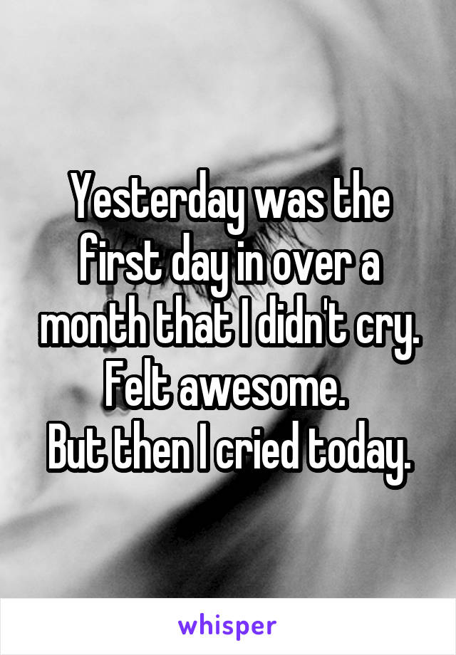 Yesterday was the first day in over a month that I didn't cry.
Felt awesome. 
But then I cried today.