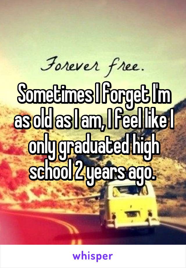 Sometimes I forget I'm as old as I am, I feel like I only graduated high school 2 years ago. 