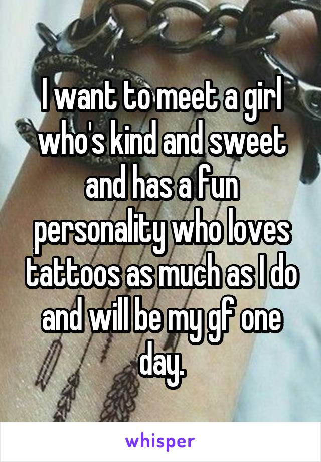 I want to meet a girl who's kind and sweet and has a fun personality who loves tattoos as much as I do and will be my gf one day.