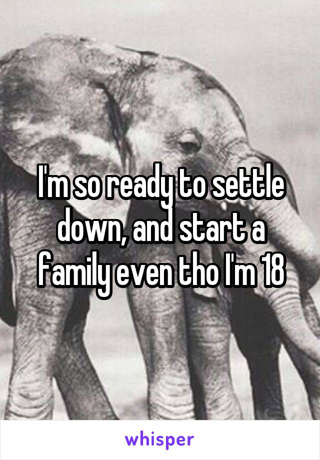 I'm so ready to settle down, and start a family even tho I'm 18