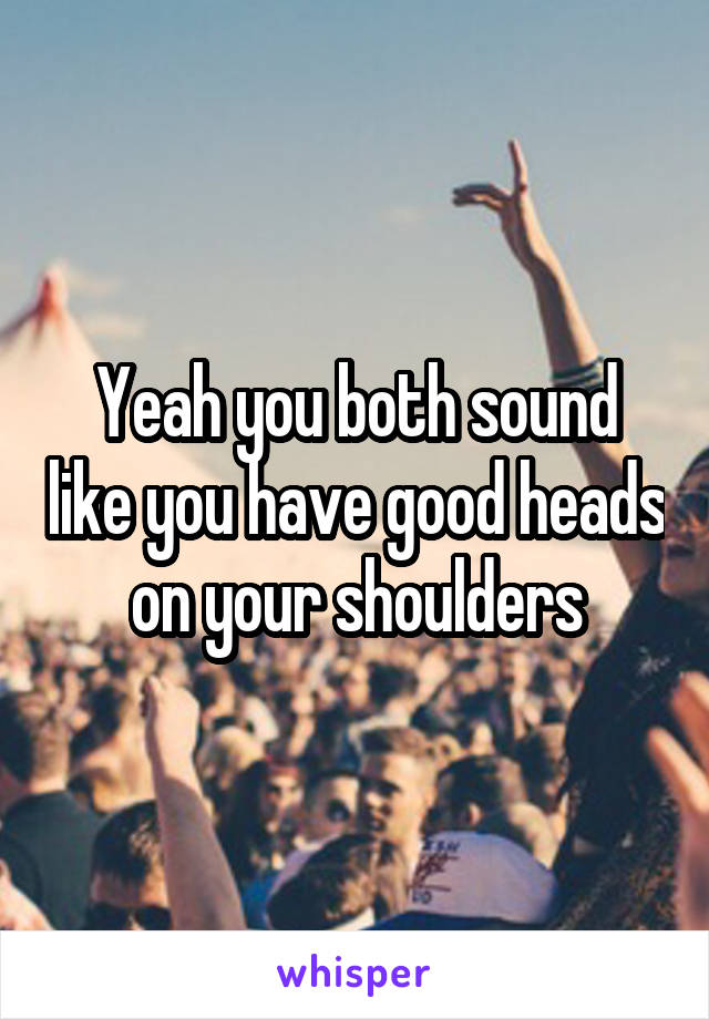 Yeah you both sound like you have good heads on your shoulders