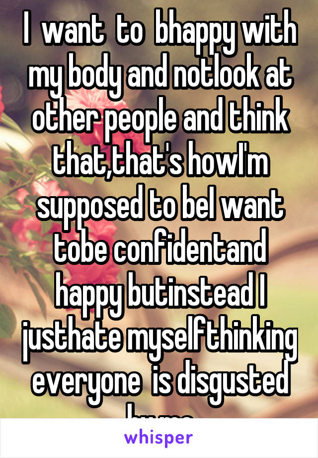 I  want  to  bhappy with my body and notlook at other people and think that,that's howI'm supposed to beI want tobe confidentand happy butinstead I justhate myselfthinking everyone  is disgusted by me