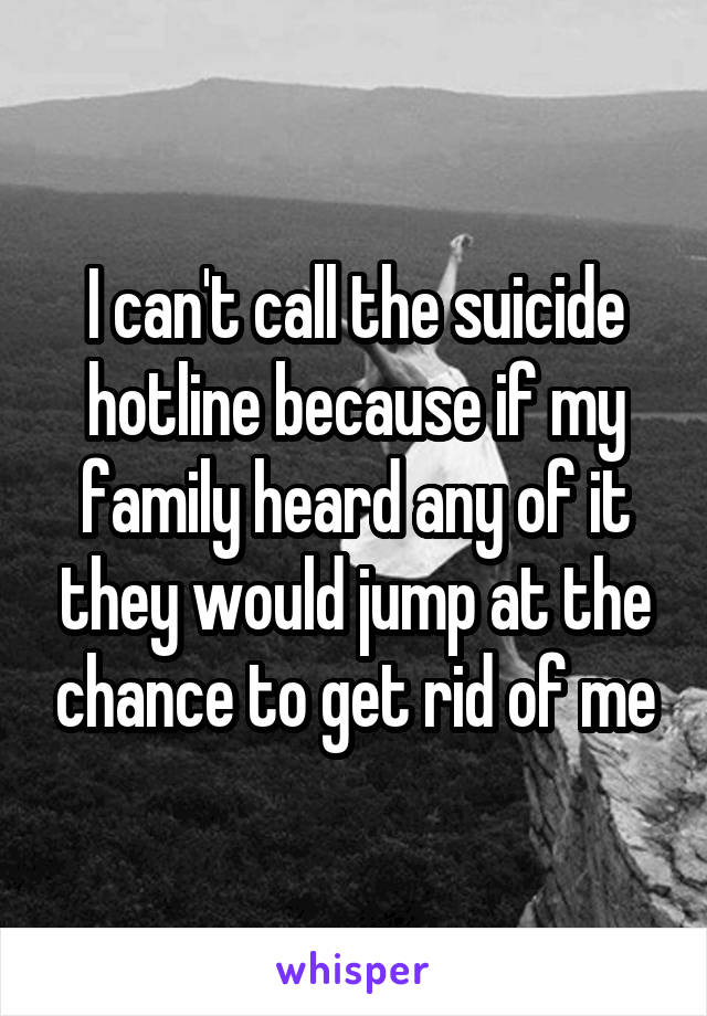 I can't call the suicide hotline because if my family heard any of it they would jump at the chance to get rid of me