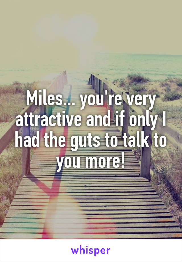 Miles... you're very attractive and if only I had the guts to talk to you more!