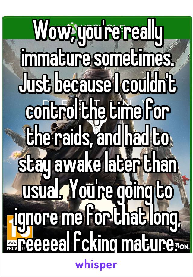 Wow, you're really immature sometimes. Just because I couldn't control the time for the raids, and had to stay awake later than usual.  You're going to ignore me for that long, reeeeal fcking mature.