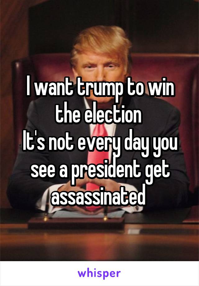 I want trump to win the election 
It's not every day you see a president get assassinated 