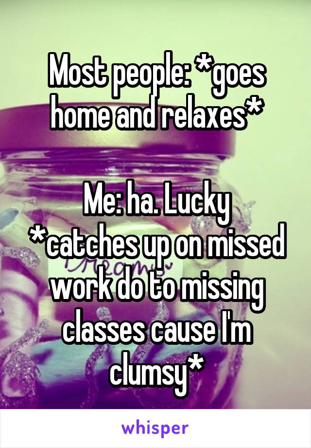 Most people: *goes home and relaxes*

Me: ha. Lucky
*catches up on missed work do to missing classes cause I'm clumsy*