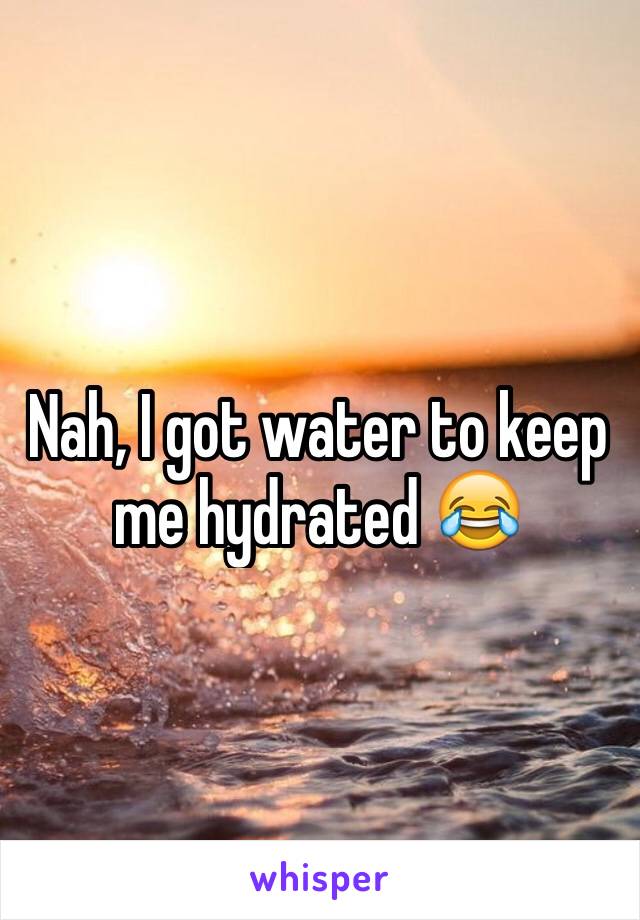 Nah, I got water to keep me hydrated 😂