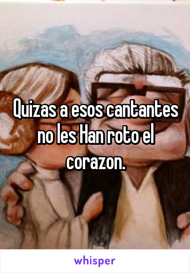 Quizas a esos cantantes no les Han roto el corazon.