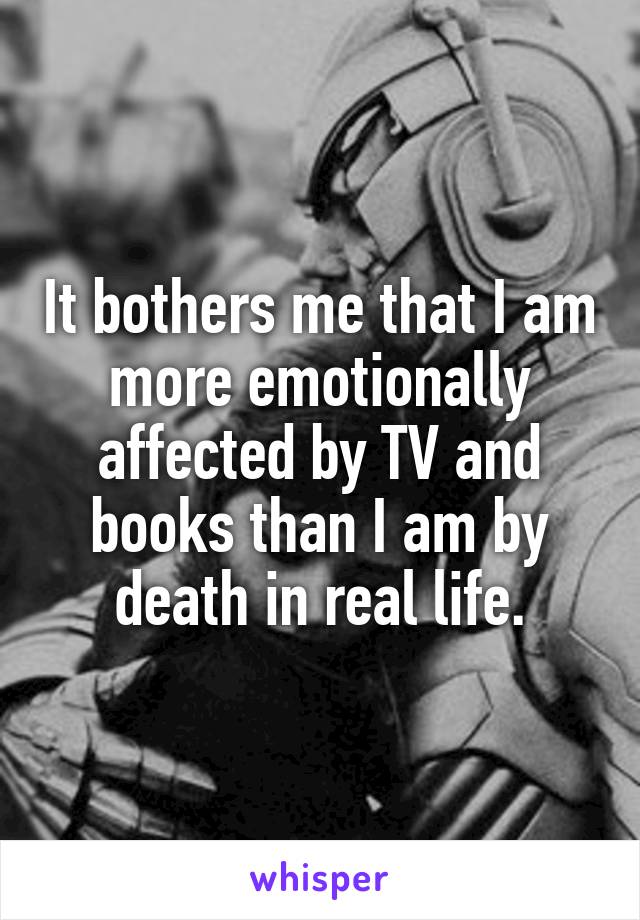 It bothers me that I am more emotionally affected by TV and books than I am by death in real life.