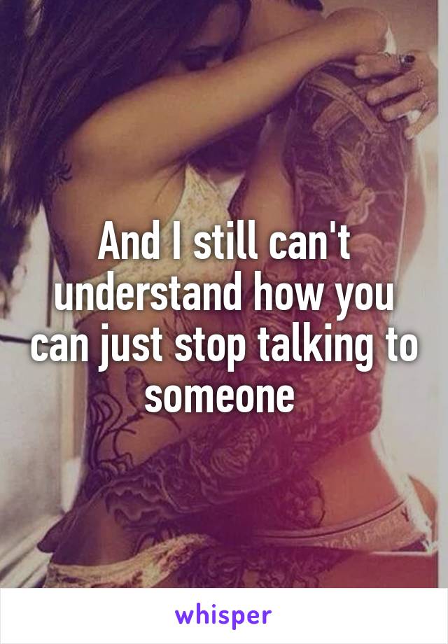 And I still can't understand how you can just stop talking to someone 