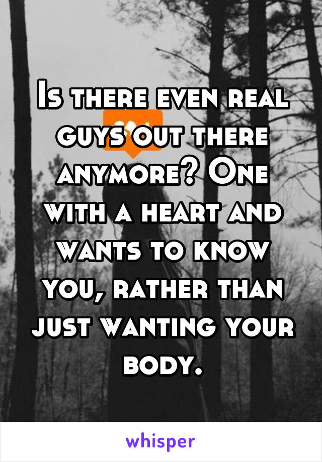 Is there even real guys out there anymore? One with a heart and wants to know you, rather than just wanting your body.