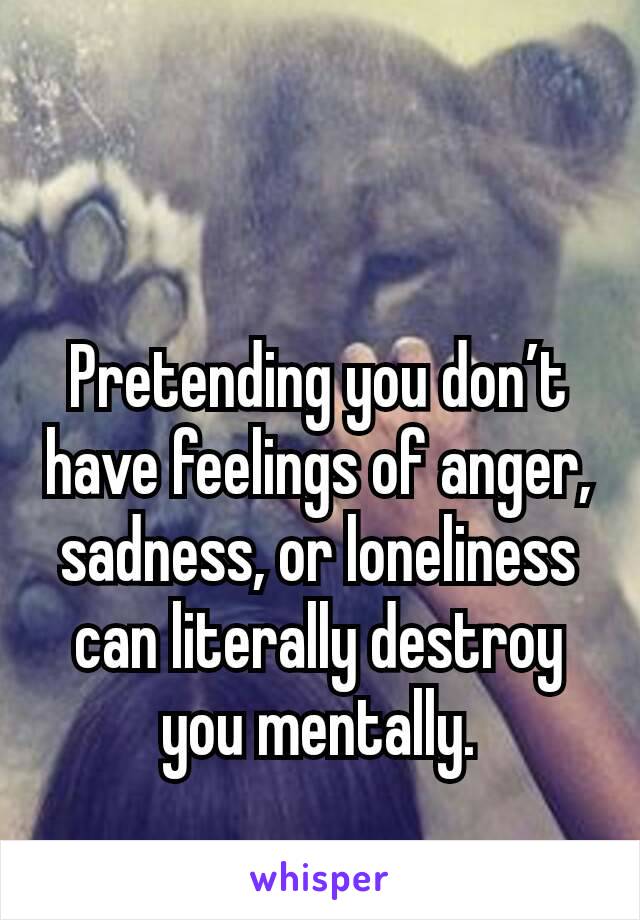 Pretending you don’t have feelings of anger, sadness, or loneliness can literally destroy you mentally.