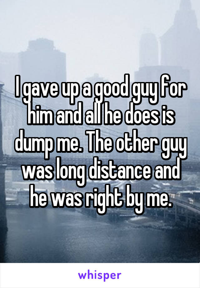 I gave up a good guy for him and all he does is dump me. The other guy was long distance and he was right by me.