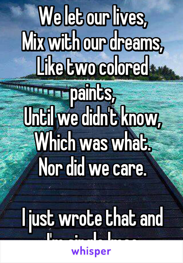 We let our lives,
Mix with our dreams,
Like two colored paints,
Until we didn't know,
Which was what.
Nor did we care.

I just wrote that and I'm single lmao