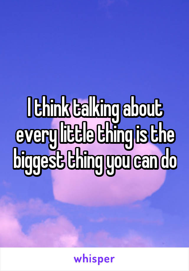 I think talking about every little thing is the biggest thing you can do