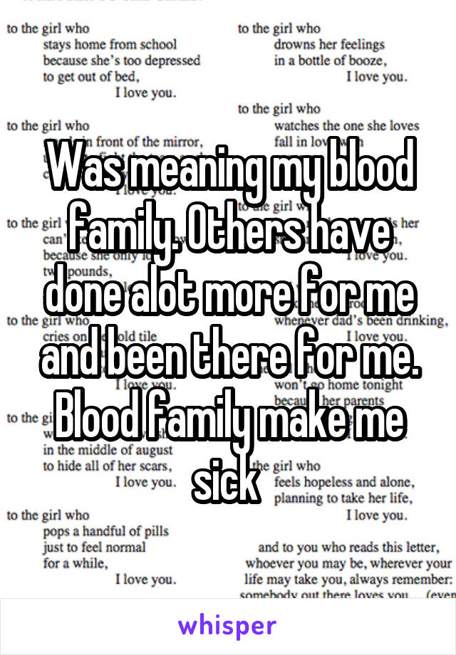 Was meaning my blood family. Others have done alot more for me and been there for me. Blood family make me sick 