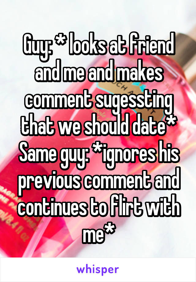 Guy: * looks at friend and me and makes comment sugessting that we should date*
Same guy: *ignores his previous comment and continues to flirt with me*