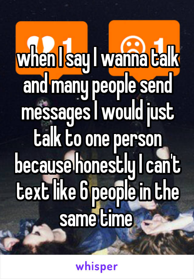 when I say I wanna talk and many people send messages I would just talk to one person because honestly I can't text like 6 people in the same time 