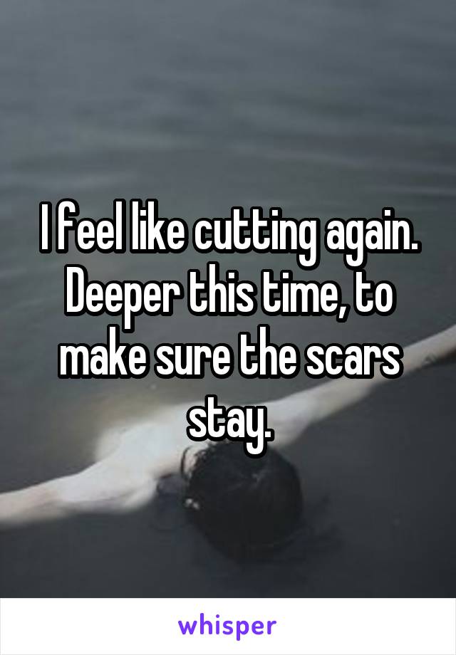 I feel like cutting again. Deeper this time, to make sure the scars stay.