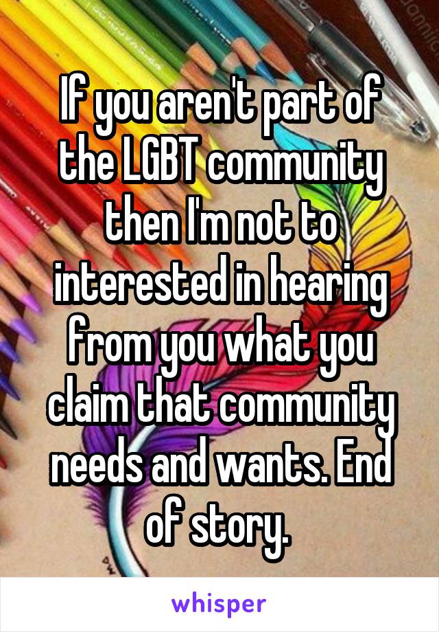 If you aren't part of the LGBT community then I'm not to interested in hearing from you what you claim that community needs and wants. End of story. 