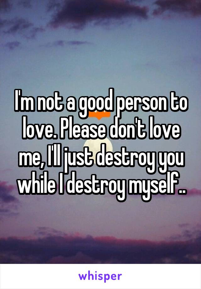 I'm not a good person to love. Please don't love me, I'll just destroy you while I destroy myself..